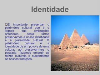 Identidade É importante preservar o património cultural que é o legado das civilizações anteriores, desta forma preservamos a nossa identidade e a pluralidade cultural. O património cultural é a identidade de um povo e de uma cultura, ao preservar-mos o passado, fazemos emergir as raízes culturais e sustentamos as nossas tradições.  