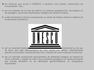 Os factores que levam a UNESCO a declarar uma cidade “património da humanidade” são: ser um exemplo de um tipo de edifício ou conjunto arquitectónico, tecnológico ou de paisagem, que ilustre significativos estágios da história humana; conter fenómenos naturais excepcionais ou áreas de beleza natural e estética de excepcional importância; ser um exemplo destacado de um estabelecimento humano tradicional ou do uso da terra, que seja representativo de uma cultura (ou várias), especialmente quando se torna(am) vulnerável(veis) sob o impacto de uma mudança irreversível; ser um exemplo excepcional representativo de diferentes estágios da história da Terra, incluindo o registo da vida e dos processos geológicos no desenvolvimento das formas terrestres ou de elementos geomorfológicos ou fisiográficos importantes; 