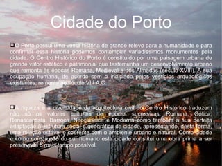 ggg Cidade do Porto O Porto possui uma vasta história de grande relevo para a humanidade e para confirmar essa história podemos contemplar variadíssimos monumentos pela cidade. O Centro Histórico do Porto é constituído por uma paisagem urbana de grande valor estético e patrimonial que testemunha um desenvolvimento urbano que remonta às épocas Romana, Medieval e dos Almadas (século XVIII). A sua ocupação humana, de acordo com o indiciado pelos vestígios arqueológicos existentes, remonta ao século VIII A.C. A riqueza e a diversidade da arquitectura civil do Centro Histórico traduzem não só os valores culturais de épocas sucessivas: Romana, Gótica, Renascentista, Barroca, Neoclássica e Moderna como também a sua perfeita adaptação à estrutura social e geográfica da cidade, apresentando, desta forma, uma relação estável e coerente com o ambiente urbano e natural. Como cidade e como construção do ser humano esta cidade constitui uma obra prima a ser preservada o mais tempo possível. 