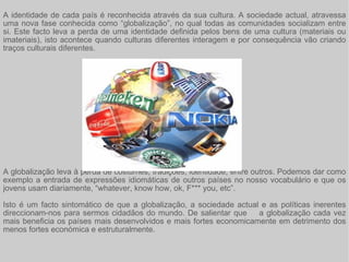 A identidade de cada país é reconhecida através da sua cultura. A sociedade actual, atravessa uma nova fase conhecida como “globalização”, no qual todas as comunidades socializam entre si. Este facto leva a perda de uma identidade definida pelos bens de uma cultura (materiais ou imateriais), isto acontece quando culturas diferentes interagem e por consequência vão criando traços culturais diferentes.  A globalização leva à perda de costumes, tradições, identidade, entre outros. Podemos dar como exemplo a entrada de expressões idiomáticas de outros países no nosso vocabulário e que os jovens usam diariamente, “whatever, know how, ok, F*** you, etc”.  Isto é um facto sintomático de que a globalização, a sociedade actual e as políticas inerentes direccionam-nos para sermos cidadãos do mundo. De salientar que  a globalização cada vez mais beneficia os países mais desenvolvidos e mais fortes economicamente em detrimento dos menos fortes económica e estruturalmente.  