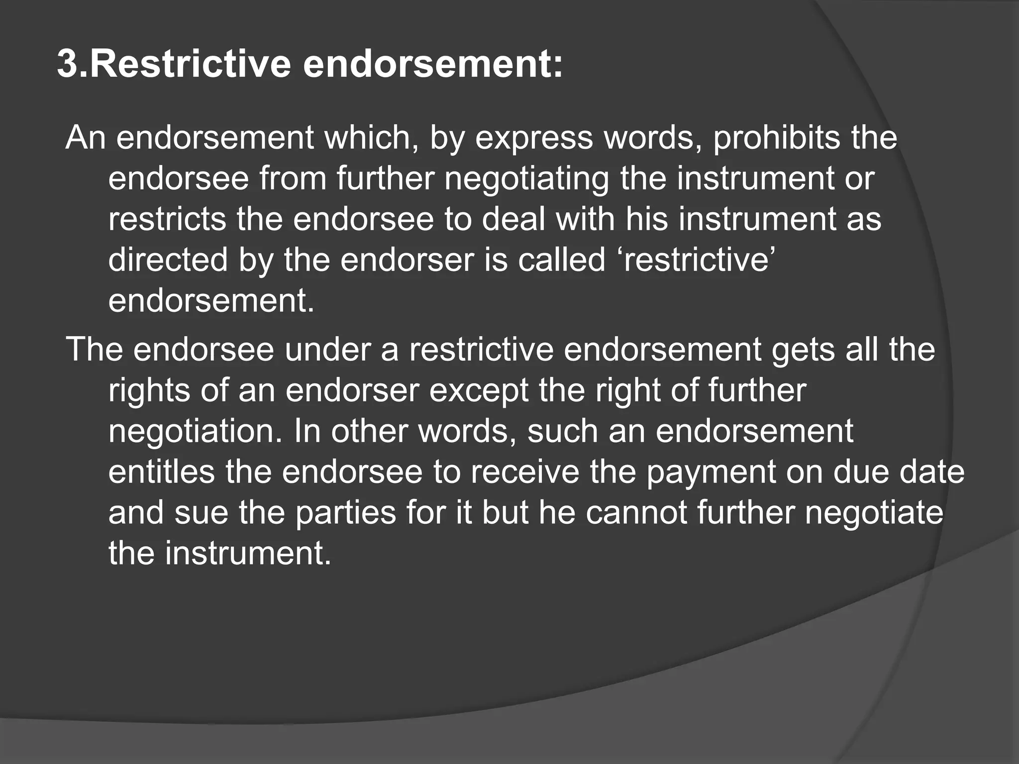 3.Restrictive endorsement:
An endorsement which, by express words, prohibits the
endorsee from further negotiating the instrument or
restricts the endorsee to deal with his instrument as
directed by the endorser is called ‘restrictive’
endorsement.
The endorsee under a restrictive endorsement gets all the
rights of an endorser except the right of further
negotiation. In other words, such an endorsement
entitles the endorsee to receive the payment on due date
and sue the parties for it but he cannot further negotiate
the instrument.
 