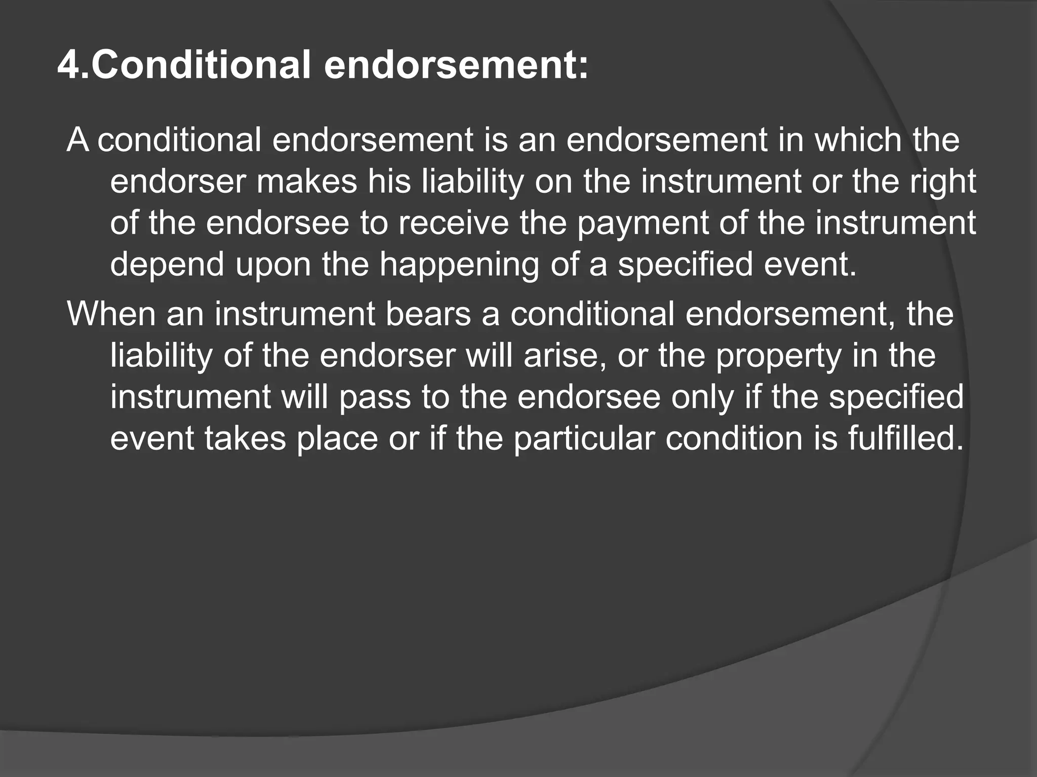 4.Conditional endorsement:
A conditional endorsement is an endorsement in which the
endorser makes his liability on the instrument or the right
of the endorsee to receive the payment of the instrument
depend upon the happening of a specified event.
When an instrument bears a conditional endorsement, the
liability of the endorser will arise, or the property in the
instrument will pass to the endorsee only if the specified
event takes place or if the particular condition is fulfilled.
 