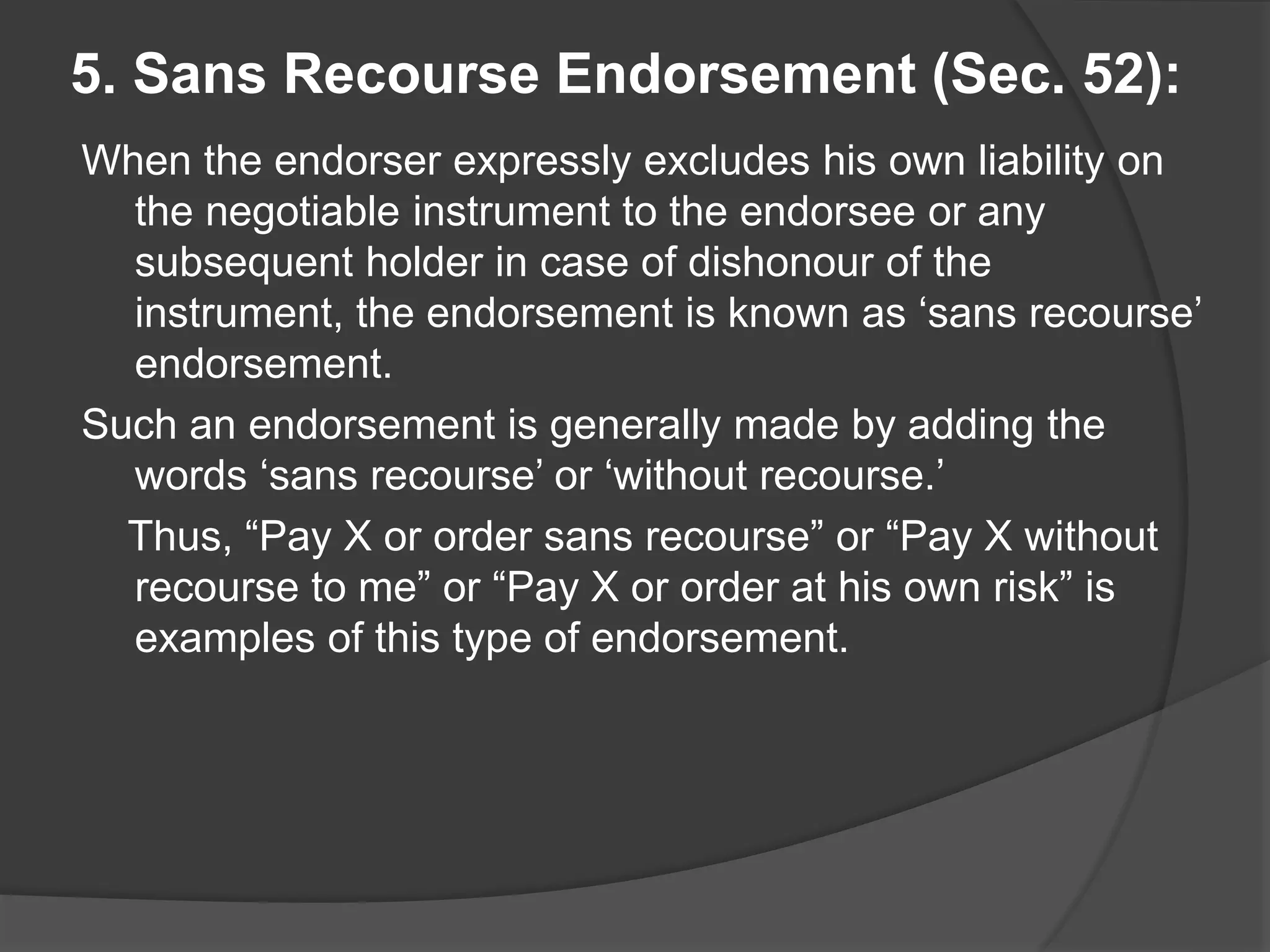 5. Sans Recourse Endorsement (Sec. 52):
When the endorser expressly excludes his own liability on
the negotiable instrument to the endorsee or any
subsequent holder in case of dishonour of the
instrument, the endorsement is known as ‘sans recourse’
endorsement.
Such an endorsement is generally made by adding the
words ‘sans recourse’ or ‘without recourse.’
Thus, “Pay X or order sans recourse” or “Pay X without
recourse to me” or “Pay X or order at his own risk” is
examples of this type of endorsement.
 