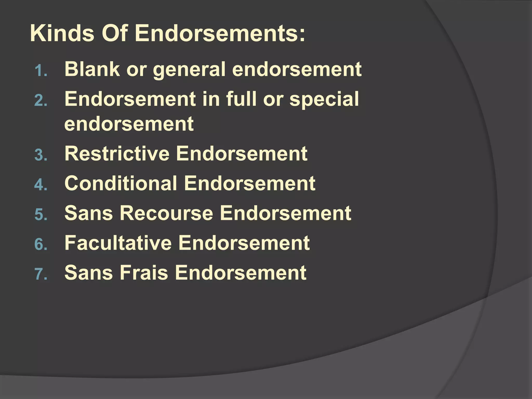 Kinds Of Endorsements:
1. Blank or general endorsement
2. Endorsement in full or special
endorsement
3. Restrictive Endorsement
4. Conditional Endorsement
5. Sans Recourse Endorsement
6. Facultative Endorsement
7. Sans Frais Endorsement
 