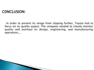 C0NCLUSION:
In order to prevent its image from slipping further, Toyota had to
focus on its quality aspect. The company needed to closely monitor
quality and overhaul its design, engineering, and manufacturing
operations...
 