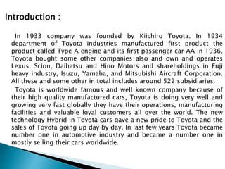 Introduction :
In 1933 company was founded by Kiichiro Toyota. In 1934
department of Toyota industries manufactured first product the
product called Type A engine and its first passenger car AA in 1936.
Toyota bought some other companies also and own and operates
Lexus, Scion, Daihatsu and Hino Motors and shareholdings in Fuji
heavy industry, Isuzu, Yamaha, and Mitsubishi Aircraft Corporation.
All these and some other in total includes around 522 subsidiaries.
Toyota is worldwide famous and well known company because of
their high quality manufactured cars, Toyota is doing very well and
growing very fast globally they have their operations, manufacturing
facilities and valuable loyal customers all over the world. The new
technology Hybrid in Toyota cars gave a new pride to Toyota and the
sales of Toyota going up day by day. In last few years Toyota became
number one in automotive industry and became a number one in
mostly selling their cars worldwide.
 