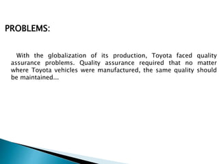 PROBLEMS:
With the globalization of its production, Toyota faced quality
assurance problems. Quality assurance required that no matter
where Toyota vehicles were manufactured, the same quality should
be maintained...
 