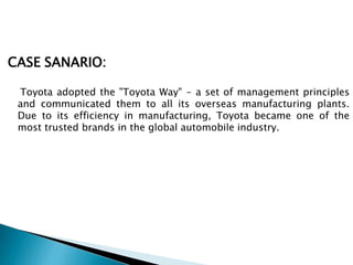 CASE SANARIO:
Toyota adopted the "Toyota Way" - a set of management principles
and communicated them to all its overseas manufacturing plants.
Due to its efficiency in manufacturing, Toyota became one of the
most trusted brands in the global automobile industry.
 