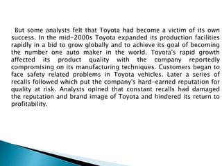 But some analysts felt that Toyota had become a victim of its own
success. In the mid-2000s Toyota expanded its production facilities
rapidly in a bid to grow globally and to achieve its goal of becoming
the number one auto maker in the world. Toyota's rapid growth
affected its product quality with the company reportedly
compromising on its manufacturing techniques. Customers began to
face safety related problems in Toyota vehicles. Later a series of
recalls followed which put the company's hard-earned reputation for
quality at risk. Analysts opined that constant recalls had damaged
the reputation and brand image of Toyota and hindered its return to
profitability.
 