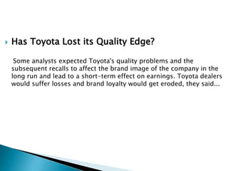  Has Toyota Lost its Quality Edge?
Some analysts expected Toyota's quality problems and the
subsequent recalls to affect the brand image of the company in the
long run and lead to a short-term effect on earnings. Toyota dealers
would suffer losses and brand loyalty would get eroded, they said...
 