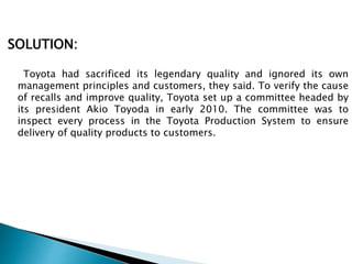 SOLUTION:
Toyota had sacrificed its legendary quality and ignored its own
management principles and customers, they said. To verify the cause
of recalls and improve quality, Toyota set up a committee headed by
its president Akio Toyoda in early 2010. The committee was to
inspect every process in the Toyota Production System to ensure
delivery of quality products to customers.
 