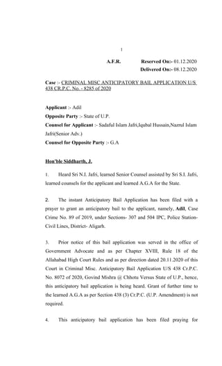 1
A.F.R. Reserved On:- 01.12.2020
Delivered On:- 08.12.2020
Case :- CRIMINAL MISC ANTICIPATORY BAIL APPLICATION U/S
438 CR.P.C. No. - 8285 of 2020
Applicant :- Adil
Opposite Party :- State of U.P.
Counsel for Applicant :- Sadaful Islam Jafri,Iqubal Hussain,Nazrul Islam
Jafri(Senior Adv.)
Counsel for Opposite Party :- G.A
Hon'ble Siddharth, J.
1. Heard Sri N.I. Jafri, learned Senior Counsel assisted by Sri S.I. Jafri,
learned counsels for the applicant and learned A.G.A for the State.
2. The instant Anticipatory Bail Application has been filed with a
prayer to grant an anticipatory bail to the applicant, namely, Adil, Case
Crime No. 89 of 2019, under Sections- 307 and 504 IPC, Police Station-
Civil Lines, District- Aligarh.
3. Prior notice of this bail application was served in the office of
Government Advocate and as per Chapter XVIII, Rule 18 of the
Allahabad High Court Rules and as per direction dated 20.11.2020 of this
Court in Criminal Misc. Anticipatory Bail Application U/S 438 Cr.P.C.
No. 8072 of 2020, Govind Mishra @ Chhotu Versus State of U.P., hence,
this anticipatory bail application is being heard. Grant of further time to
the learned A.G.A as per Section 438 (3) Cr.P.C. (U.P. Amendment) is not
required.
4. This anticipatory bail application has been filed praying for
 