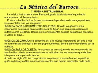 La Música del Barroco 7. MÚSICA INSTRUMENTAL      La música instrumental en el Barroco logra la total autonomía que había empezado en el Renacimiento.       Podemos hablar de tres formas musicales dependiendo de las agrupaciones instrumentales que los interpreten: MÚSICA PARA INSTRUMENTOS SOLISTAS: . Uno de los géneros más importantes de música para solistas será "la fuga" ,que será desarrollada por autores como J.S.Bach. Dentro de los instrumentos solistas destacarán el órgano, el violín, el clave...    MÚSICA DE CÁMARA : se denomina así a la música interpretada por dos o más instrumentistas sin llegar a ser un grupo numeroso. Será el género preferido por la nobleza.  MÚSICA PARA ORQUESTA : la orquesta es un conjunto de instrumentos de las tres familias. Hasta este momento no se indicaban los instrumentos que debían interpretar cada parte de la obra. A partir del siglo XVII los compositores empezaron a especificar en la partitura guión cuántos y cuáles eran los instrumentos que debían interpretar cada parte. 
