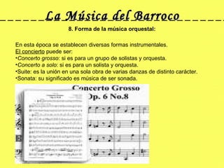 La Música del Barroco 8. Forma de la música orquestal: En esta época se establecen diversas formas instrumentales. El concierto  puede ser: Concerto grosso : si es para un grupo de solistas y orquesta. Concerto a solo : si es para un solista y orquesta. Suite: es la unión en una sola obra de varias danzas de distinto carácter. Sonata: su significado es música de ser sonada.  