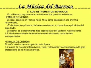 La Música del Barroco 9.  LOS INSTRUMENTOS BARROCOS      En el Barroco hay una serie de instrumentos que van a destacar:   FAMILIA DE VIENTO : El oboe:  aparece en Francia hacia 1650 como adaptación a la chirimía renacentista.  El clarinete : los primeros clarinetes comienzan a construirse a principios del siglo XVIII.  El órgano : es el instrumento más espectacular del Barroco. Autores como J.S. Bach desarrollarán la técnica de este instrumento hasta límites insospechados.            FAMILIA DE CUERDA : El violín : comienza su apogeo en esta época. La familia de cuerda frotada (violín, viola, violonchelo y contrabajo) será la gran protagonista de la música barroca.    