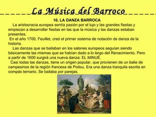 La Música del Barroco 10. LA DANZA BARROCA     La aristocracia europea sentía pasión por el lujo y las grandes fiestas y empiezan a desarrollar fiestas en las que la música y las danzas estaban presentes.  En el año 1700, Feuillet, creó el primer sistema de notación de danza de la historia.      Las danzas que se bailaban en los salones europeos seguían siendo básicamente las mismas que se habían dado a lo largo del Renacimiento. Pero a partir de 1600 surgirá una nueva danza: EL MINUÉ.   Casi todas las danzas, tiene un origen popular, que provienen de un balie de campesinos de la región francesa de Poitou. Era una danza tranquila escrita en compás ternario. Se bailaba por parejas.  