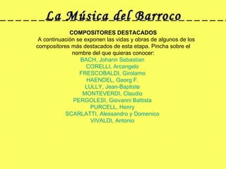 La Música del Barroco COMPOSITORES DESTACADOS     A continuación se exponen las vidas y obras de algunos de los compositores más destacados de esta etapa. Pincha sobre el nombre del que quieras conocer: BACH, Johann Sebastian   CORELLI, Arcangelo   FRESCOBALDI, Girolamo   HAENDEL, Georg F.   LULLY, Jean-Baptiste   MONTEVERDI, Claudio   PERGOLESI, Giovanni Battista   PURCELL, Henry  SCARLATTI, Alessandro y Domenico   VIVALDI, Antonio  