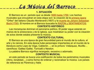 La Música del Barroco 1. SITUACIÓN      El Barroco es un  periodo que va desde  1600 hasta 1750 . Los hechos musicales que encuadran en esta etapa son: la creación de la  primera ópera  "Orfeo" del italiano Claudio Monteverdi (1607) y la  muerte de Johann Sebastian Bach(1750 ). El hombre en el Barroco buscaba la  RAZON y SENTIMIENTOS .      CONTEXTO HISTÓRICO      Las monarquías dominan el panorama político. El poder sigue estando en manos de la aristocracia y de la Iglesia, que mostraban su poder con la creación de actos donde estaba presente la música. CONTEXTO CULTURAL        El Barroco es una época de gran fecundidad para el mundo de la cultura, el arte y la ciencia. En esta época hubo personajes importantes en el mundo de la literatura como Lope de Vega, Calderón…; en la pintura: Velázquez, Murillo… científicos: Galileo Galilei, Torricelli o Newton.       La palabra Barroco significa recargado, excesivo o adornado.        CONTEXTO MUSICAL      en este periodo se busca una codificación de todos los parámetros musicales (ritmo, tonalidad,...) como forma de ordenar y racionalizar la música. Los países de referencia es Florencia y Italia  