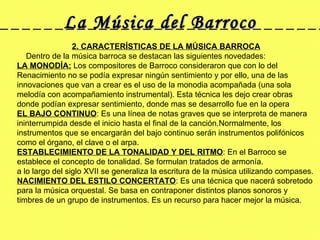 La Música del Barroco 2. CARACTERÍSTICAS DE LA MÚSICA BARROCA      Dentro de la música barroca se destacan las siguientes novedades: LA MONODÍA:  Los compositores de Barroco consideraron que con lo del Renacimiento no se podía expresar ningún sentimiento y por ello, una de las innovaciones que van a crear es el uso de la monodia acompañada (una sola melodía con acompañamiento instrumental). Esta técnica les dejo crear obras donde podían expresar sentimiento, donde mas se desarrollo fue en la opera EL BAJO CONTINUO : Es una línea de notas graves que se interpreta de manera ininterrumpida desde el inicio hasta el final de la canción.Normalmente, los instrumentos que se encargarán del bajo continuo serán instrumentos polifónicos como el órgano, el clave o el arpa. ESTABLECIMIENTO DE LA TONALIDAD Y DEL RITMO : En el Barroco se establece el concepto de tonalidad. Se formulan tratados de armonía. a lo largo del siglo XVII se generaliza la escritura de la música utilizando compases. NACIMIENTO DEL ESTILO CONCERTATO : Es una técnica que nacerá sobretodo para la música orquestal. Se basa en contraponer distintos planos sonoros y timbres de un grupo de instrumentos. Es un recurso para hacer mejor la música. 