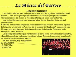 La Música del Barroco 4. MÚSICA RELIGIOSA      La música religiosa bajo su importancia pero aun así siguió en predominio en el Barroco. Tanto en la iglesia protestante como la católica que aprovecharán las innovaciones que se dan en la música profana para crear nuevas formas.      Una de las técnicas que más se desarrollará dentro de esta música será el "policoralismo". En Roma evolucionará exigiendo varios coros que se colocan en distintos lugares de la iglesia. un ejemplo es "La misa de la catedral de Salzburgo", compuesta para 53 voces que se colocan en distintas posiciones de la iglesia. Esta misa se le atribuye a Orazio Benevoli.       La iglesia protestante sigue manteniendo el coral como forma más representativa, y la católica continúa cultivando motetes y misas. Sobre estos géneros se aplicarán las novedades de la música barroca.      En este periodo, hay tres géneros: EL ORATORIO  LA CANTATA  LA PASIÓN  