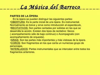La Música del Barroco PARTES DE LA ÓPERA      En la ópera se pueden distinguir las siguientes partes: OBERTURA : Es la parte inicial de una ópera. Es instrumental. Normalmente es breve y sirve como introducción al espectáculo.  RECITATIVOS:  Son partes cantadas por solistas en las que se desarrolla la acción. Existen dos tipos de recitativo: Secco ( acompañamiento sólo de bajo continuo) o Acompagnato (con acompañamiento de orquesta).  ARIAS:  Son las partes más importantes y más vistosas de la ópera.  COROS : Son fragmentos en los que canta un numeroso grupo de personajes.  INTERLUDIOS : Partes instrumentales que se intercalan entre todos los fragmentos anteriores.  