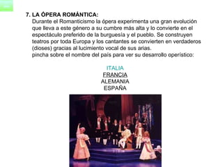 7. LA ÓPERA ROMÁNTICA: Durante el Romanticismo la ópera experimenta una gran evolución  que lleva a este género a su cumbre más alta y lo convierte en el  espectáculo preferido de la burguesía y el pueblo. Se construyen  teatros por toda Europa y los cantantes se convierten en verdaderos  (dioses) gracias al lucimiento vocal de sus arias.      pincha sobre el nombre del país para ver su desarrollo operístico:  ITALIA   FRANCIA   ALEMANIA  ESPAÑA  
