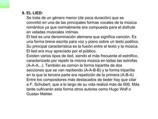 8. EL LIED: Se trata de un género menor (de poca duración) que se  convirtió en una de las principales formas vocales de la música  romántica ya que normalmente era compuesta para el disfrute  en veladas musicales íntimas.      El lied es una denominación alemana que significa canción. Es  una forma breve escrita para voz y piano sobre un texto poético.  Su principal característica es la fusión entre el texto y la música.  El lied era muy apreciado por el público.       Existen varios tipos de lied, siendo el más frecuente el estrófico,  caracterizado por repetir la misma música en todas las estrofas  (A-A-A,..). También es común la forma bipartita de dos  secciones que se van repitiendo (A-A-B-B) y la forma tripartita  en la que la tercera parte era repetición de la primera (A-B-A)      Entre los compositores más destacados de lieder hay que citar  a F. Schubert, que a lo largo de su vida realizó más de 600. Más  tarde cultivarán esta forma otros autores como Hugo Wolf o  Gustav Mahler. 