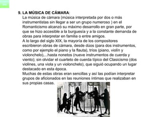 9. LA MÚSICA DE CÁMARA : La música de cámara (música interpretada por dos o más  instrumentistas sin llegar a ser un grupo numeroso ) en el  Romanticismo alcanzó su máximo desarrollo en gran parte, por  que se hizo accesible a la burguesía y a la constante demanda de  obras para interpretar en familia o entre amigos.      A lo largo del siglo XIX, la mayoría de los compositores  escribieron obras de cámara, desde dúos (para dos instrumentos,  como por ejemplo el piano y la flauta), tríos (piano, violín y  violonchelo),...hasta nonetos (nueve instrumentos de cuerda y  viento); sin olvidar el cuarteto de cuerda típico del Clasicismo (dos  violines, una viola y un violonchelo), que siguió ocupando un lugar  destacado en esta época.      Muchas de estas obras eran sencillas y así las podían interpretar  grupos de aficionados en las reuniones íntimas que realizaban en  sus propias casas. 