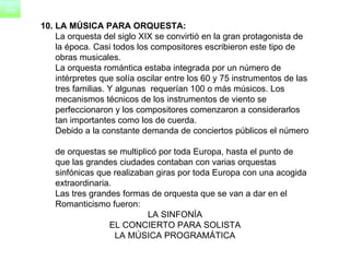 10. LA MÚSICA PARA ORQUESTA: La orquesta del siglo XIX se convirtió en la gran protagonista de  la época. Casi todos los compositores escribieron este tipo de  obras musicales.      La orquesta romántica estaba integrada por un número de  intérpretes que solía oscilar entre los 60 y 75 instrumentos de las  tres familias. Y algunas  requerían 100 o más músicos. Los  mecanismos técnicos de los instrumentos de viento se  perfeccionaron y los compositores comenzaron a considerarlos  tan importantes como los de cuerda.        Debido a la constante demanda de conciertos públicos el número  de orquestas se multiplicó por toda Europa, hasta el punto de  que las grandes ciudades contaban con varias orquestas  sinfónicas que realizaban giras por toda Europa con una acogida  extraordinaria.       Las tres grandes formas de orquesta que se van a dar en el  Romanticismo fueron: LA SINFONÍA EL CONCIERTO PARA SOLISTA LA MÚSICA PROGRAMÁTICA 