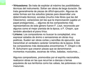 Virtuosismo:  Se trata de explotar al máximo las posibilidades  técnicas del instrumento. Solían ser obras de larga duración. Se  trata generalmente de piezas de difícil ejecución. Algunas de  estas formas son los estudios (piezas para desarrollar una  determinada técnica), sonatas (mucho más libres que las del  Clasicismo), variaciones (en las que la improvisación jugaba un  papel protagonista),...; algunos de los compositores más  representativos de este género fueron F. Liszt, reconocido por  algunos como el mejor pianista de la época, o F. Chopin, que  también abordará el piano lírico. Lirismo:  Los compositores no buscan la complejidad, sino  expresar estados de ánimo o sensaciones en obras muy  poéticas. Suelen ser obras cortas y sencillas de ejecución, que  transmitían el verdadero carácter romántico de la época. Entre  los compositores más destacados encontramos: F. Chopin o de  R. Schumann que crearon piezas que se denominaron  momentos musicales, escenas de niños, baladas, nocturnos,...    Algunos compositores, promovidos por el espíritu nacionalista,  realizaron obras en las que recurrían a danzas o temas  populares de sus territorios como los valses, las polonesas o las  mazurcas. 