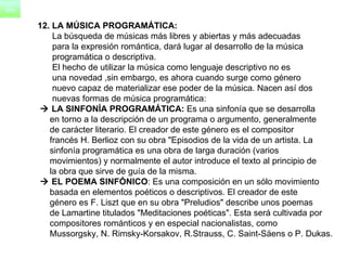 12. LA MÚSICA PROGRAMÁTICA: La búsqueda de músicas más libres y abiertas y más adecuadas  para la expresión romántica, dará lugar al desarrollo de la música  programática o descriptiva.       El hecho de utilizar la música como lenguaje descriptivo no es  una novedad ,sin embargo, es ahora cuando surge como género  nuevo capaz de materializar ese poder de la música. Nacen así dos  nuevas formas de música programática:     LA SINFONÍA PROGRAMÁTICA:  Es una sinfonía que se desarrolla  en torno a la descripción de un programa o argumento, generalmente  de carácter literario. El creador de este género es el compositor  francés H. Berlioz con su obra "Episodios de la vida de un artista. La  sinfonía programática es una obra de larga duración (varios  movimientos) y normalmente el autor introduce el texto al principio de  la obra que sirve de guía de la misma.     EL POEMA SINFÓNICO : Es una composición en un sólo movimiento  basada en elementos poéticos o descriptivos. El creador de este  género es F. Liszt que en su obra "Preludios" describe unos poemas  de Lamartine titulados "Meditaciones poéticas". Esta será cultivada por  compositores románticos y en especial nacionalistas, como  Mussorgsky, N. Rimsky-Korsakov, R.Strauss, C. Saint-Säens o P. Dukas.  