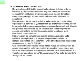 13. LA DANZA EN EL SIGLO XIX: Durante el siglo XIX la técnica del ballet clásico del siglo anterior  encontró su definitiva formulación. Algunos maestros franceses  se instalaron en Rusia y crearon una escuela clásica de ballets  rusos, cuyo prestigio e importancia se han mantenido hasta la  actualidad.       Hasta ese momento, muchos de los ballets estaban constituidos y  organizados a partir de la yuxtaposición de diferentes escenas, que en  la mayoría de los casos no guardaba ninguna relación entre sí. Una de  las grandes aportaciones de los ballets rusos fue la de poner en  escena una historia coherente con diferentes temáticas, tanto  dramáticas como cómicas.      María Taglioni se convertirá en la gran bailarina del siglo. Esta  bailarina fue la primera que se puso de puntillas a la hora de  realizar sus danzas en el escenario. Entre otros bailarines destacados  se encuentra el ruso V. Nijinski.      Otra novedad que se instalo en los ballets rusos fue la utilización de  cables para que los bailarines realizaran grandes vuelos por el aire.      Entre los compositores más famosos de ballet ruso, encontramos: P. I.  Tchaikovsky con obras como "El cascanueces", "La bella durmiente" o  “ El lago de los cisnes". 