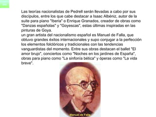      Las teorías nacionalistas de Pedrell serán llevadas a cabo por sus  discípulos, entre los que cabe destacar a Isaac Albéniz, autor de la  suite para piano "Iberia" o Enrique Granados, creador de obras como  "Danzas españolas" y "Goyescas", estas últimas inspiradas en las  pinturas de Goya.      un gran artista del nacionalismo español es Manuel de Falla, que  obtuvo grandes éxitos internacionales y supo conjugar a la perfección  los elementos folclóricos y tradicionales con las tendencias  vanguardistas del momento. Entre sus obras destacan el ballet "El  amor brujo", conciertos como "Noches en los jardines de España",  obras para piano como "La sinfonía bética" y óperas como "La vida  breve".  