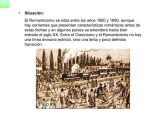 Situación:   El Romanticismo se sitúa entre los años 1800 y 1890, aunque hay corrientes que presentan características románticas antes de estas fechas y en algunos países se extenderá hasta bien entrado el siglo XX. Entre el Clasicismo y el Romanticismo no hay una línea divisoria estricta, sino una lenta y poco definida transición. 
