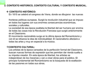    CONTEXTO HISTÓRICO:      En 1815 se celebró el congreso de Viena, donde se dibujaron  las nuevas  fronteras políticas europeas. Surgió la revolución industrial que se impuso  en todos los lugares con sus enormes consecuencias económicas,  sociales y culturales.      La sociedad de esa época exaltaba la libertad del ser humano por encima  de todas las cosas tras la Revolución Francesa que surgió anteriormente  en el Clasicismo. El movimiento nacionalista surge en la última época del Romanticismo y  con él se refuerza la idea de individualidad. El nacionalismo afectará a  todas las artes y muy en especial a la música. CONTEXTO CULTURAL: Los artistas de la época cansados de la perfección formal del Clasicismo,  buscan nuevas formas de expresión que les permitan dar rienda suelta a  su impulso creador. En esta época de libertad, los artistas se  independizan de los mecenas y van a crear obras para el público. El  principio fundamental del Romanticismo es la búsqueda de la exaltación  de las pasiones en todas sus obras. 2. CONTEXTO HISTORICO, CONTEXTO CULTURAL Y CONTEXTO MUSICAL. 
