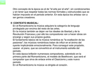     Otro concepto de la época es el de "el arte por el arte", sin condicionantes  y sin tener que respetar todas las normas formales y estructurales que se  habían impuesto en el periodo anterior. En esta época los artistas van a  ser genios creadores.    CONTEXTO MUSICAL:      En el Romanticismo la música adquiere la categoría de lenguaje  privilegiado por encima del resto de las artes.      En la música también se dejan ver los ideales de libertad y de la  Revolución Francesa y por ello los compositores van a hacer obras sin  encargo y según sus propios gustos.      El fundamento básico de la música romántica es "la exaltación de las  pasiones"; los músicos románticos tratan de influir en el ánimo del  oyente implicándole emocionalmente. Para conseguir este propósito,  usaran  el piano, que se convertirá en el instrumento estrella del  periodo.      En esta época brillarán numerosos compositores, sobretodo en la  primera parte del Romanticismo, el modelo de Beethoven, que será el  compositor que sirva de enlace entre el Clasicismo y este nuevo  periodo.      En el Romanticismo la música va dirigida al corazón. 