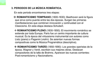 3. PERIODOS DE LA MÚSICA ROMÁNTICA. En este periodo encontramos tres etapas:    ROMANTICISMO TEMPRANO  (1800-1830): Beethoven será la figura que sirva como puente entre las dos épocas. Surgen las primeras manifestaciones que combinan innovación y continuidad con el Clasicismo. En esta etapa destaca Schubert.    ROMANTICISMO PLENO  (1830-1850): El movimiento romántico se extiende por toda Europa. París fue un centro importante de cultura musical. Es la época del virtuosismo instrumental con autores como Listz (piano) o Paganini (violín). Se asientan nuevas formas compositivas como la Música Programática (descriptiva).     ROMANTICISMO TARDÍO  (1850-1890): Los grandes operistas de la época, Wagner y Verdi, escriben sus mejores obras. Destacan compositores de la talla de Brahms. Aparecen las nuevas corrientes: Post-romanticismo y Nacionalismo.  