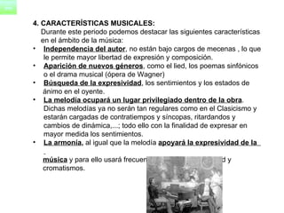 4. CARACTERÍSTICAS MUSICALES: Durante este periodo podemos destacar las siguientes características  en el ámbito de la música: Independencia del autor , no están bajo cargos de mecenas , lo que le permite mayor libertad de expresión y composición.  Aparición de nuevos géneros , como el lied, los poemas sinfónicos o el drama musical (ópera de Wagner)  Búsqueda de la expresividad , los sentimientos y los estados de  ánimo en el oyente.  La melodía ocupará un lugar privilegiado dentro de la obra . Dichas melodías ya no serán tan regulares como en el Clasicismo y estarán cargadas de contratiempos y síncopas, ritardandos y cambios de dinámica,...; todo ello con la finalidad de expresar en mayor medida los sentimientos.  La armonía ,  al igual que la melodía  apoyará la expresividad de la  música  y para ello usará frecuentes cambios de tonalidad y  cromatismos.  