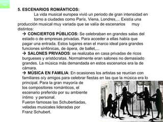 5. ESCENARIOS ROMÁNTICOS: La vida musical europea vivió un periodo de gran intensidad en  torno a ciudades como París, Viena, Londres,... Existía una  producción musical muy variada que se valía de escenarios  muy distintos:    CONCIERTOS PÚBLICOS:  Se celebraban en grandes salas del  estado o de empresas privadas. Para acceder a ellas había que  pagar una entrada. Estos lugares eran el marco ideal para grandes  funciones sinfónicas, de ópera, de ballet,...     SALONES PRIVADOS : se realizaba en casa privadas de ricos  burgueses y aristócratas. Normalmente eran salones no demasiado  grandes. La música más demandada en estos escenarios era la de  cámara.     MÚSICA EN FAMILIA : En ocasiones los artistas se reunían con  familiares o/y amigos para celebrar fiestas en las que la música era lo  principal. Para la gran mayoría de  los compositores románticos, el escenario preferido por su ambiente  íntimo  y personal.  Fueron famosas las Schubertiadas,  veladas musicales lideradas por  Franz Schubert.  
