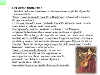 6. EL GENIO ROMÁNTICO: Muchos de los compositores románticos van a cumplir las siguientes  características: Tienen como modelo de creación a Beethoven ; sobretodo los músicos  de la primera época.  La música para ellos es un medio de liberación del alma , en un mundo  materialista y cada vez más consumista.  Son "genios" creadores , verdaderos artistas. Los intérpretes  simplemente llevan a cabo una ejecución mediante un ejercicio  mecánico. Sin embargo, el compositor es quien crea, quien hace música.  Muchas veces, su talento no es comprendido por la sociedad , por lo que  se aíslan y sufren continuamente enfermedades psicológicas o/y físicas.  Escriben obras  sin encargo,  según lo que les dicte su corazón . Esto les  llevará en ocasiones a sufrir penurias.  Crean música para la eternidad , ya que aún sabiendo que durante su vida la gente no va a comprender sus obras no cesan en el intento,  pensando que el día de mañana alguien se  dará cuenta de su talento.  Normalmente pertenecen a la clase media ilustrada . 