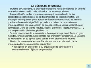 LA MÚSICA DE ORQUESTA :      Durante el Clasicismo, la orquesta evoluciona hasta convertirse en uno de los medios de expresión más utilizados por los compositores.     La constitución de las orquestas va a seguir dependiendo de las posibilidades económicas y de la disponibilidad de instrumentistas. Sin embargo, las orquestas poco a poco se fueron uniformizando, de manera que hacia finales del siglo XVIII ya podemos hablar de un modelo de orquesta clásica con una sección de cuerda (violines, violas, violonchelos y contrabajos), una de viento (flautas, oboes, clarinetes, fagots, trompas,…) y una de percusión (timbales, platillos,…)    En esta concreción de la orquesta hubo un personaje que influye en gran medida: Johann Stamitz. Este hombre fue promotor y director de  La Escuela de Mannheim , en su época contó con la mejor orquesta del mundo.     Dentro de las novedades que Stamitz introduce en el mundo de la orquesta podemos destacar las siguientes: Disciplina en el estudio: a su orquesta se le conocía con el sobrenombre de  “Ejército de generales”  