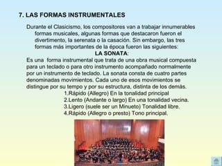 Durante el Clasicismo, los compositores van a trabajar innumerables formas musicales, algunas formas que destacaron fueron el divertimento, la serenata o la casación. Sin embargo, las tres formas más importantes de la época fueron las siguientes: LA SONATA :  Es una  forma instrumental que trata de una obra musical compuesta  para un teclado o para otro instrumento acompañado normalmente  por un instrumento de teclado. La sonata consta de cuatro partes  denominadas movimientos. Cada uno de esos movimientos se  distingue por su tempo y por su estructura, distinta de los demás. 1.Rápido (Allegro) En la tonalidad principal  2.Lento (Andante o largo) En una tonalidad vecina.  3.Ligero (suele ser un Minueto) Tonalidad libre.  4.Rápido (Allegro o presto) Tono principal.    7. LAS FORMAS INSTRUMENTALES 