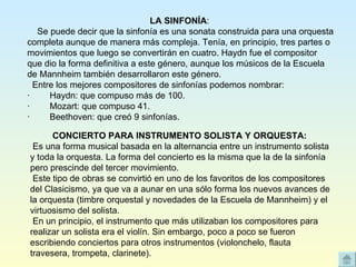 LA SINFONÍA :       Se puede decir que la sinfonía es una sonata construida para una orquesta completa aunque de manera más compleja. Tenía, en principio, tres partes o movimientos que luego se convertirán en cuatro. Haydn fue el compositor que dio la forma definitiva a este género, aunque los músicos de la Escuela de Mannheim también desarrollaron este género.    Entre los mejores compositores de sinfonías podemos nombrar: ·        Haydn: que compuso más de 100. ·        Mozart: que compuso 41. ·        Beethoven: que creó 9 sinfonías. CONCIERTO PARA INSTRUMENTO SOLISTA Y ORQUESTA:    Es una forma musical basada en la alternancia entre un instrumento solista y toda la orquesta. La forma del concierto es la misma que la de la sinfonía pero prescinde del tercer movimiento.   Este tipo de obras se convirtió en uno de los favoritos de los compositores del Clasicismo, ya que va a aunar en una sólo forma los nuevos avances de la orquesta (timbre orquestal y novedades de la Escuela de Mannheim) y el virtuosismo del solista.   En un principio, el instrumento que más utilizaban los compositores para realizar un solista era el violín. Sin embargo, poco a poco se fueron escribiendo conciertos para otros instrumentos (violonchelo, flauta travesera, trompeta, clarinete). 