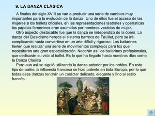     A finales del siglo XVIII se van a producir una serie de cambios muy importantes para la evolución de la danza. Uno de ellos fue el acceso de las mujeres a los ballets oficiales, en las representaciones teatrales y operísticas los papeles femeninos eran asumidos por hombres vestidos de mujer.     Otro aspecto destacable fue que la danza se independizó de la ópera. La danza del Clasicismo hereda el sistema barroco de Feuillet, pero se irá complicando hasta convertirse en un arte difícil y riguroso. Los bailarines tienen que realizar una serie de movimientos complejos para los que necesitarán una gran especialización. Nacerán así los bailarines profesionales, que dedicarán su vida al ballet. Es lo que ha llegado hasta nuestros días como la Danza Clásica     Pero aun así se siguió utilizando la danza anterior por los nobles. En este tipo de bailes la influencia francesa se hizo patente en toda Europa, por lo que todas esas danzas tendrán un carácter delicado, elegante y fino al estilo francés. 9. LA DANZA CLÁSICA 