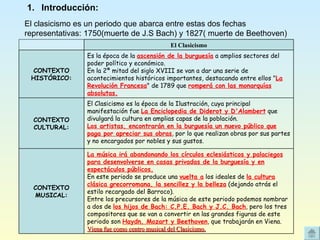 Introducción: El clasicismo es un periodo que abarca entre estas dos fechas representativas: 1750(muerte de J.S Bach) y 1827( muerte de Beethoven) La música irá abandonando los círculos eclesiásticos y palaciegos para desenvolverse en casas privadas de la burguesía y en espectáculos públicos. En este periodo se produce una  vuelta a  los ideales de  la cultura clásica grecorromana, la sencillez y la belleza  (dejando atrás el estilo recargado del Barroco). Entre los precursores de la música de este periodo podemos nombrar a dos de  los hijos de Bach: C.P.E. Bach y J.C. Bach , pero los tres compositores que se van a convertir en las grandes figuras de este periodo son  Haydn, Mozart y Beethoven , que trabajarán en Viena. Viena fue como centro musical del Clasicismo. CONTEXTO MUSICAL: El Clasicismo es la época de la Ilustración, cuya principal manifestación fue  La Enciclopedia de Diderot y D'Alambert  que divulgará la cultura en amplias capas de la población.  Los artistas, encontrarán en la burguesía un nuevo público que paga por apreciar sus obras , por lo que realizan obras por sus partes y no encargados por nobles y sus gustos. CONTEXTO CULTURAL: Es la época de la  ascensión de la burguesía  a amplios sectores del poder político y económico.  En la 2ª mitad del siglo XVIII se van a dar una serie de acontecimientos históricos importantes, destacando entre ellos " La Revolución Francesa " de 1789 que  romperá con las monarquías   absolutas. CONTEXTO HISTÓRICO: El Clasicismo 