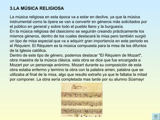 La música religiosa en esta época va a estar en declive, ya que la música instrumental como la ópera se van a convertir en géneros más solicitados por el público en general y sobre todo el pueblo llano y la burguesía. En la música religiosa del clasicismo se seguirán creando prácticamente los mismos géneros, dentro de los cuales destacará la misa pero también surgió un tipo de misa especial que va a adquirir gran importancia en este periodo es el  Réquiem.  El Réquiem es la música compuesta para la misa de los difuntos de la Iglesia católica. Dentro de este tipo de género, podemos destacar "El Réquiem de Mozart", obra maestra de la música clásica. esta obra se dice que fue encargada a Mozart por un personaje anónimo. Mozart durante su composición de esta obra estaba enfermo y termino la obra con la palabra amen, palabra que se utilizaba al final de la misa, algo que resulto extraño ya que le faltaba la mitad por componer. La obra sería completada mas tarde por su alumno Süsmayr  3.LA MÚSICA RELIGIOSA 