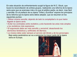 En este situación de enfrentamiento surgió la figura de W.C. Gluck, que buscó la reconciliación de ambos grupos, realizando una reforma de la ópera seria para que se acercase más a lo que el público pedía, es decir, mas fácil y sencilla. En el prefacio de su ópera "Orfeo y Eurídice" expone los principios de la reforma que la ópera seria debía adoptar, que se resumen en los siguientes puntos: Utilizar música sencilla, dejando de lado la complejidad a la que había  llegado la ópera seria. Evitar los contrastes entre recitativo y aria haciendo las arias más simples  y los recitativos más expresivos. El argumento debe ser más sencillo y verosímil, desechando los  elementos fantásticos y artificiales de Barroco. La música debe estar siempre al servicio del libreto y de los personajes.     Bajo estos parámetros se va a componer la mayor parte de la ópera  seria en Europa.  