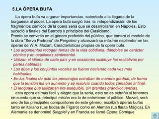     La ópera bufa va a ganar importancias, sobretodo a la llegada de la burguesía al poder. La opera bufa surgió tras  la independización de los fragmentos cómicos de la opera seria que se desarrollaron en Nápoles. Esto sucedió a finales del Barroco y principios del Clasicismo. Pronto se convirtió en el género preferido del público, que tomará el modelo de la obra “Serva Padrona” de Pergolesi y alcanzará su máximo esplendor en las óperas de W.A. Mozart. Características propias de la opera bufa: Los argumentos recogen temas de la vida cotidiana, dándoles un carácter  cómico y en ocasiones sentimental. Utilizan el idioma de cada país y en ocasiones sustituye los recitativos por  partes habladas. Los dúos y los conjuntos vocales se fueron haciendo cada vez más  habituales. En los finales de acto los personajes entraban de manera gradual, de forma  que la tensión iba en aumento y se resolvía cuando todos cantaban al final. El lenguaje que utilizaban era asequible, sin grandes grandilocuencias.     esta opera es más facil y alegre que la seria, esto no es extraño si tenemos en cuenta que su principal misión era la de entretener al público. Mozart, será uno de los principales compositores de este género, escribirá óperas bufas tanto en italiano (Las bodas de Fígaro) como en Alemán (La flauta Mágica). En Alemania se denominó  Singpiel  y en Francia se llamó  Ópera Cómique   5.LA ÓPERA BUFA 