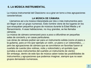 La música instrumental del Clasicismo va a girar en torno a tres agrupaciones características: LA MÚSICA DE CÁMARA :      Llamamos así a la música interpretada por dos o más instrumentos pero sin llegar a ser un grupo numeroso. Este nombre viene de los lugares en los que ensayaban pequeños grupos de músicos durante la Edad Media y el Renacimiento. A esas habitaciones, no muy grandes, se les llamaba cámaras. La música de cámara comenzará poco a poco a difundirse en pequeñas salas de concierto y en casas particulares. Las obras de cámara podían ser para un instrumento solista (como el piano o la guitarra), para un trío (por ejemplo un violín, un piano o un violonchelo),…; pero las agrupaciones de cámara que se convirtieron en favoritas fueron el cuarteto de cuerda (dos violines, viola y violonchelo) y el quinteto (que sumaba a esos instrumentos del cuarteto un instrumento de viento) Sin embargo, dentro de este tipo de música caben todas las posibilidades de instrumentos y agrupaciones que podemos imaginar, siempre que no sean grupos demasiado numerosos. 6. LA MÚSICA INSTRUMENTAL 