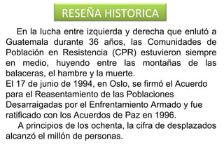 En la lucha entre izquierda y derecha que enlutó a Guatemala durante 36 años, las Comunidades de Población en Resistencia (CPR) estuvieron siempre en medio, huyendo entre las montañas de las balaceras, el hambre y la muerte.  El 17 de junio de 1994, en Oslo, se firmó el Acuerdo para el Reasentamiento de las Poblaciones Desarraigadas por el Enfrentamiento Armado y fue ratificado con los Acuerdos de Paz en 1996.   A principios de los ochenta, la cifra de desplazados alcanzó el millón de personas.   RESEÑA HISTORICA 